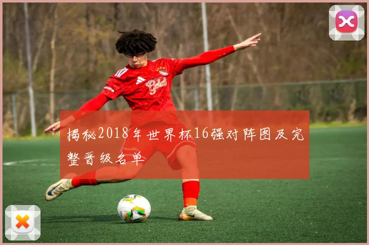 揭秘2018年世界杯16强对阵图及完整晋级名单