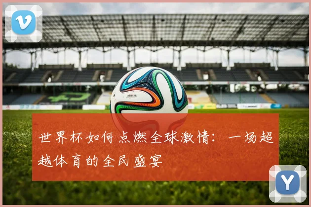 世界杯如何点燃全球激情：一场超越体育的全民盛宴