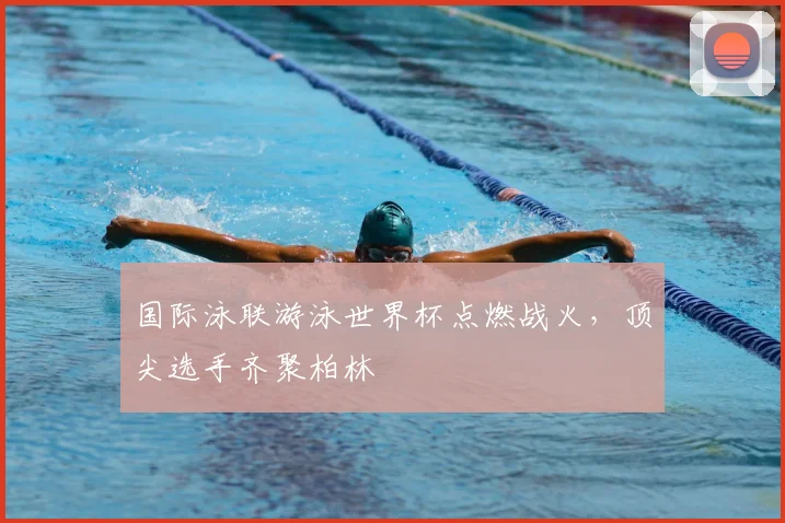 国际泳联游泳世界杯点燃战火，顶尖选手齐聚柏林