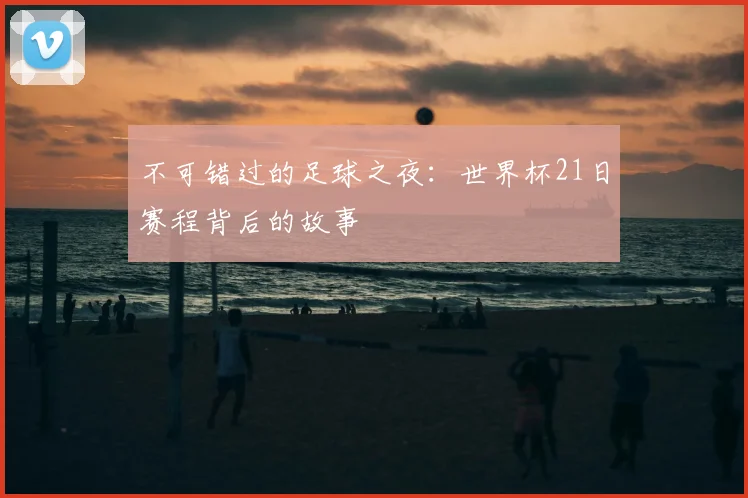 不可错过的足球之夜:世界杯21日赛程背后的故事