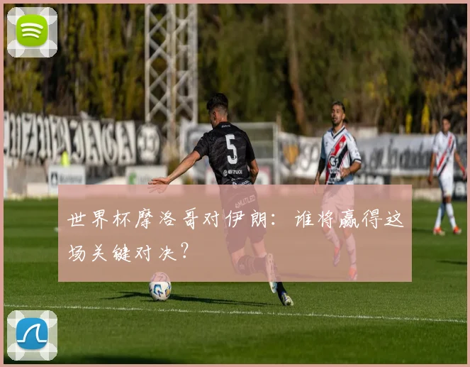 世界杯摩洛哥对伊朗:谁将赢得这场关键对决?