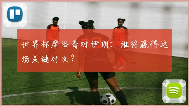 世界杯摩洛哥对伊朗:谁将赢得这场关键对决?