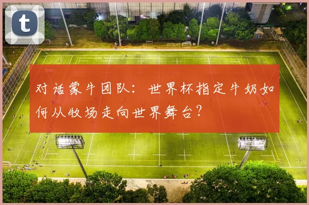 对话蒙牛团队:世界杯指定牛奶如何从牧场走向世界舞台?