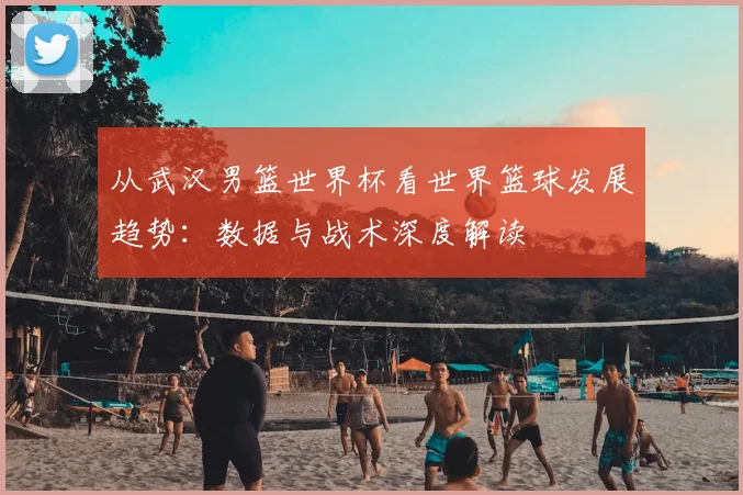 从武汉男篮世界杯看世界篮球发展趋势:数据与战术深度解读