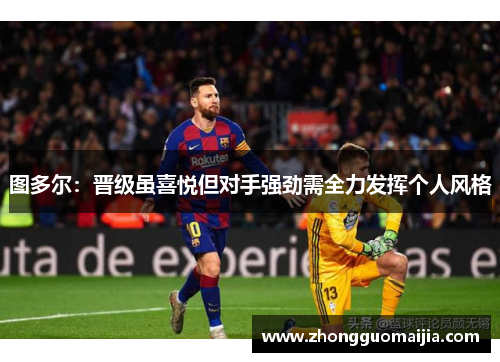 图多尔：晋级虽喜悦但对手强劲需全力发挥个人风格
