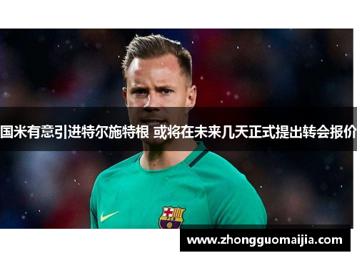国米有意引进特尔施特根 或将在未来几天正式提出转会报价